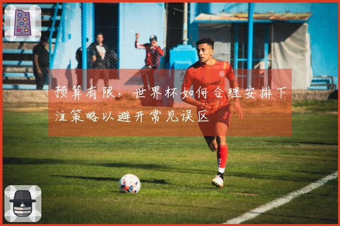 预算有限，世界杯如何合理安排下注策略以避开常见误区