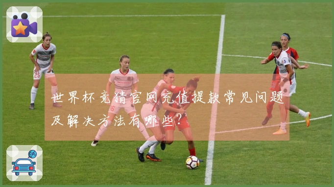 世界杯竞猜官网充值提款常见问题及解决方法有哪些？