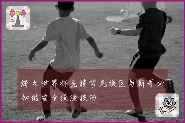 烽火世界杯竞猜常见误区与新手必知的安全投注技巧