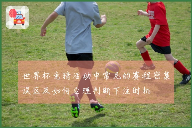 世界杯竞猜活动中常见的赛程密集误区及如何合理判断下注时机